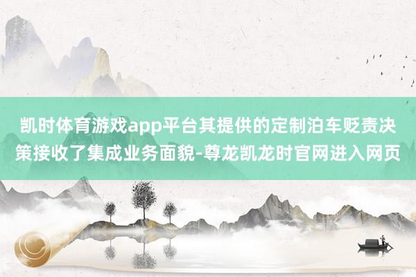 凯时体育游戏app平台其提供的定制泊车贬责决策接收了集成业务面貌-尊龙凯龙时官网进入网页
