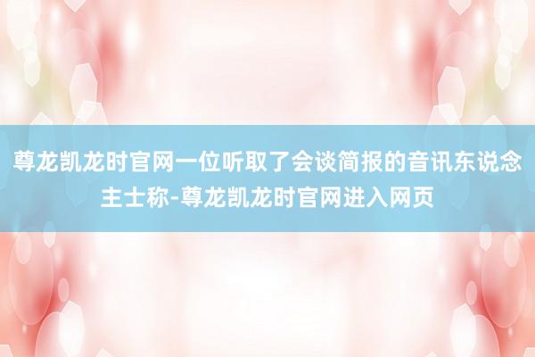 尊龙凯龙时官网一位听取了会谈简报的音讯东说念主士称-尊龙凯龙时官网进入网页