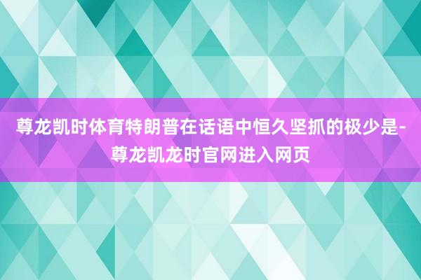 尊龙凯时体育特朗普在话语中恒久坚抓的极少是-尊龙凯龙时官网进入网页