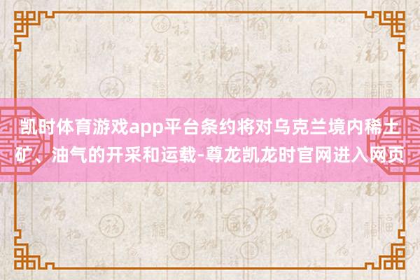 凯时体育游戏app平台条约将对乌克兰境内稀土矿、油气的开采和运载-尊龙凯龙时官网进入网页