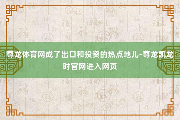 尊龙体育网成了出口和投资的热点地儿-尊龙凯龙时官网进入网页