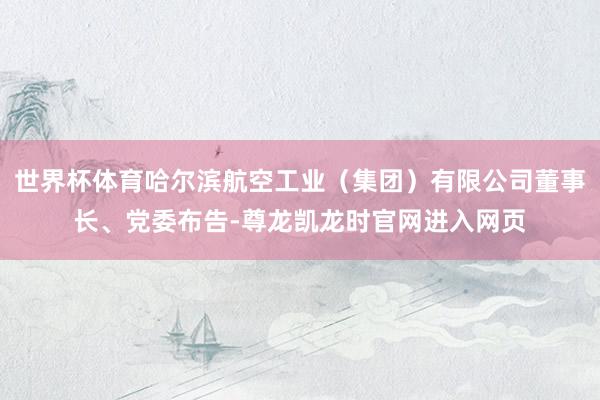 世界杯体育哈尔滨航空工业（集团）有限公司董事长、党委布告-尊龙凯龙时官网进入网页