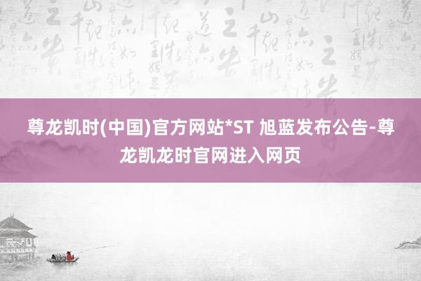 尊龙凯时(中国)官方网站*ST 旭蓝发布公告-尊龙凯龙时官网进入网页