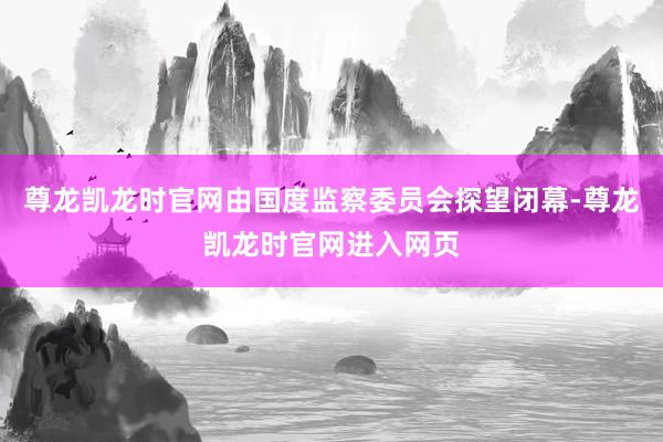 尊龙凯龙时官网由国度监察委员会探望闭幕-尊龙凯龙时官网进入网页