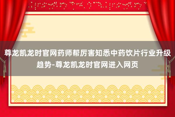 尊龙凯龙时官网药师帮厉害知悉中药饮片行业升级趋势-尊龙凯龙时官网进入网页