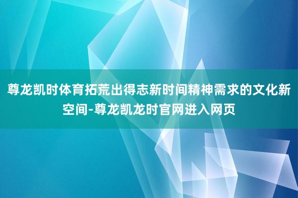 尊龙凯时体育拓荒出得志新时间精神需求的文化新空间-尊龙凯龙时官网进入网页