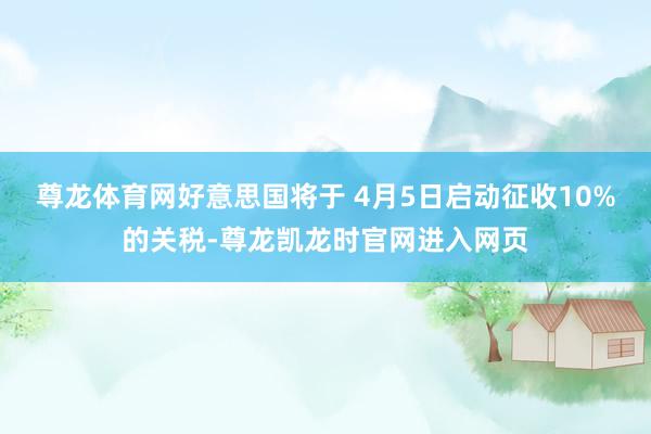 尊龙体育网好意思国将于 4月5日启动征收10%的关税-尊龙凯龙时官网进入网页