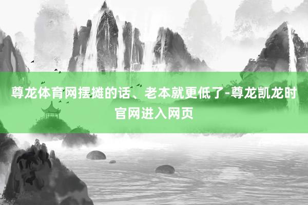 尊龙体育网摆摊的话、老本就更低了-尊龙凯龙时官网进入网页