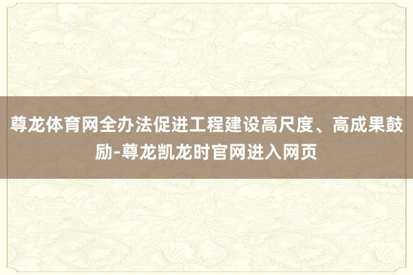 尊龙体育网全办法促进工程建设高尺度、高成果鼓励-尊龙凯龙时官网进入网页