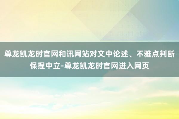 尊龙凯龙时官网和讯网站对文中论述、不雅点判断保捏中立-尊龙凯龙时官网进入网页