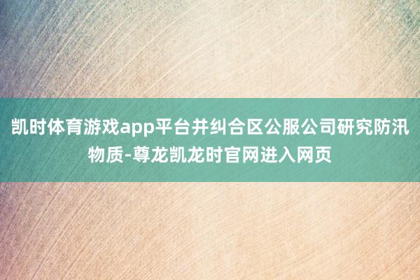 凯时体育游戏app平台并纠合区公服公司研究防汛物质-尊龙凯龙时官网进入网页