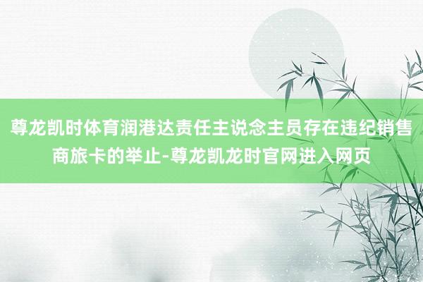 尊龙凯时体育润港达责任主说念主员存在违纪销售商旅卡的举止-尊龙凯龙时官网进入网页