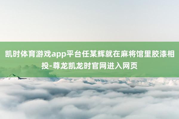 凯时体育游戏app平台任某辉就在麻将馆里胶漆相投-尊龙凯龙时官网进入网页