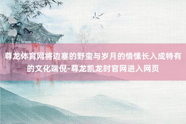 尊龙体育网将边塞的野蛮与岁月的情愫长入成特有的文化端倪-尊龙凯龙时官网进入网页