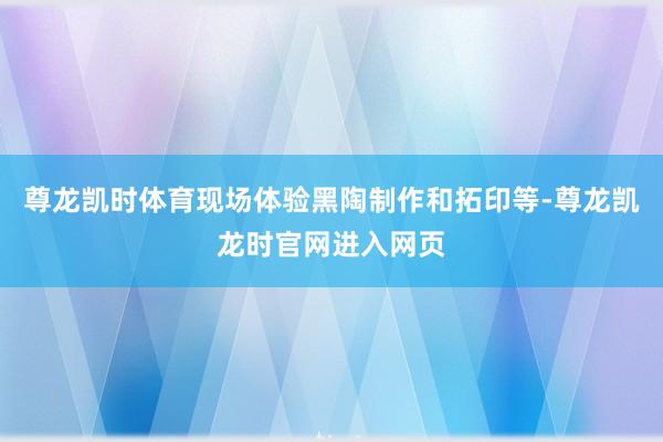 尊龙凯时体育现场体验黑陶制作和拓印等-尊龙凯龙时官网进入网页