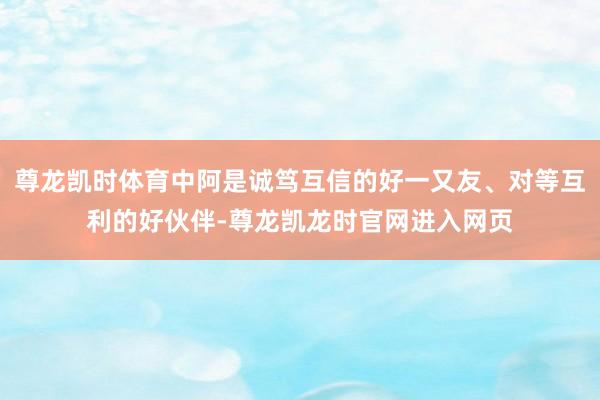尊龙凯时体育中阿是诚笃互信的好一又友、对等互利的好伙伴-尊龙凯龙时官网进入网页