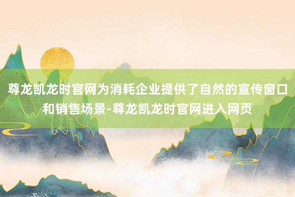 尊龙凯龙时官网为消耗企业提供了自然的宣传窗口和销售场景-尊龙凯龙时官网进入网页