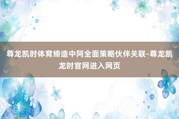 尊龙凯时体育缔造中阿全面策略伙伴关联-尊龙凯龙时官网进入网页
