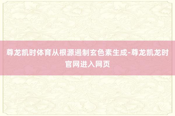 尊龙凯时体育从根源遏制玄色素生成-尊龙凯龙时官网进入网页