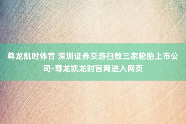 尊龙凯时体育 深圳证券交游扫数三家轮胎上市公司-尊龙凯龙时官网进入网页