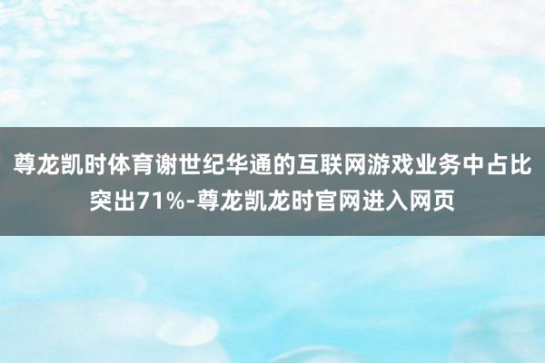 尊龙凯时体育谢世纪华通的互联网游戏业务中占比突出71%-尊龙凯龙时官网进入网页