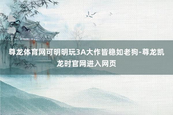 尊龙体育网可明明玩3A大作皆稳如老狗-尊龙凯龙时官网进入网页