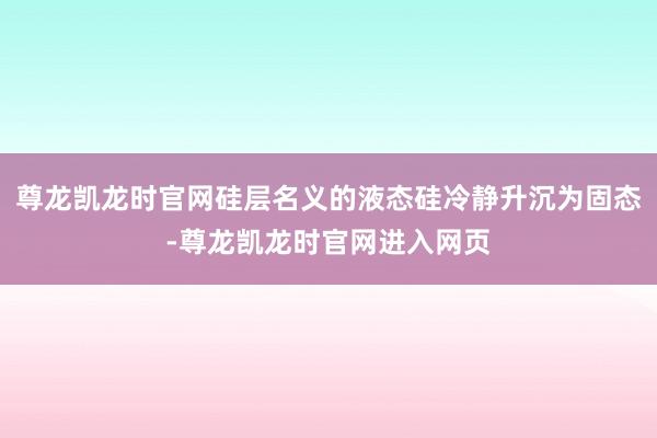 尊龙凯龙时官网硅层名义的液态硅冷静升沉为固态-尊龙凯龙时官网进入网页