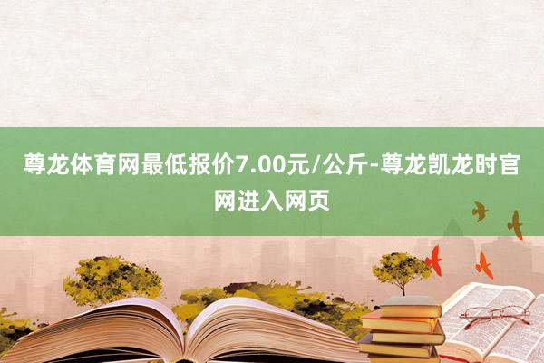 尊龙体育网最低报价7.00元/公斤-尊龙凯龙时官网进入网页