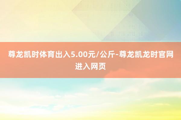 尊龙凯时体育出入5.00元/公斤-尊龙凯龙时官网进入网页