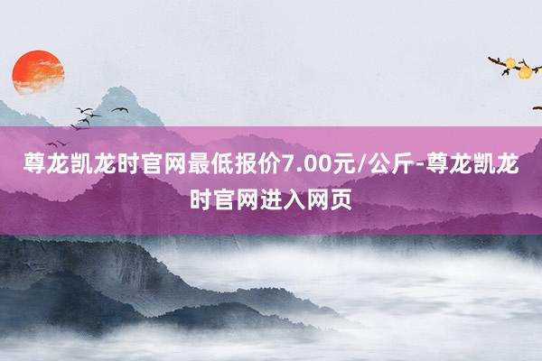 尊龙凯龙时官网最低报价7.00元/公斤-尊龙凯龙时官网进入网页