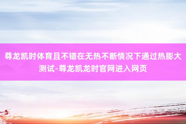 尊龙凯时体育且不错在无热不断情况下通过热膨大测试-尊龙凯龙时官网进入网页