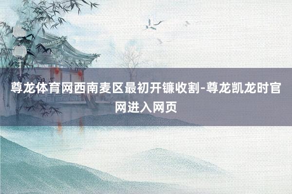 尊龙体育网西南麦区最初开镰收割-尊龙凯龙时官网进入网页