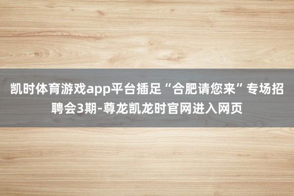 凯时体育游戏app平台插足“合肥请您来”专场招聘会3期-尊龙凯龙时官网进入网页