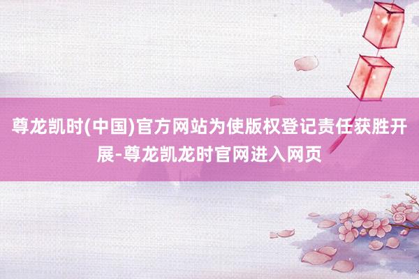 尊龙凯时(中国)官方网站为使版权登记责任获胜开展-尊龙凯龙时官网进入网页