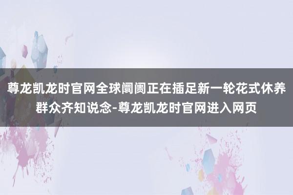 尊龙凯龙时官网全球阛阓正在插足新一轮花式休养群众齐知说念-尊龙凯龙时官网进入网页