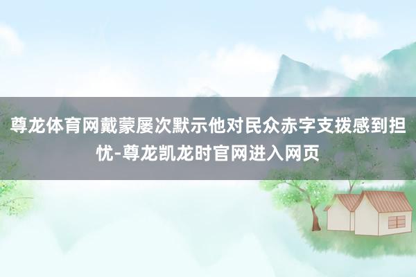 尊龙体育网戴蒙屡次默示他对民众赤字支拨感到担忧-尊龙凯龙时官网进入网页