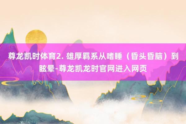 尊龙凯时体育2. 雄厚羁系从嗜睡（昏头昏脑）到眩晕-尊龙凯龙时官网进入网页