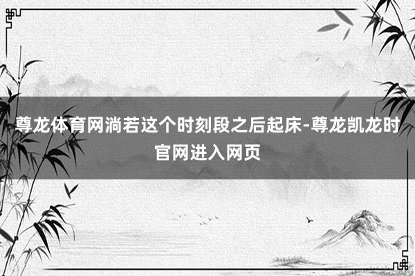 尊龙体育网淌若这个时刻段之后起床-尊龙凯龙时官网进入网页