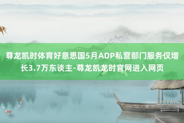 尊龙凯时体育好意思国5月ADP私营部门服务仅增长3.7万东谈主-尊龙凯龙时官网进入网页