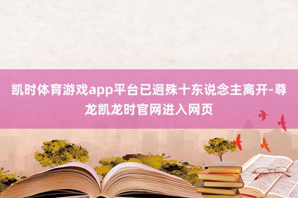 凯时体育游戏app平台已迥殊十东说念主离开-尊龙凯龙时官网进入网页