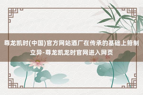 尊龙凯时(中国)官方网站酒厂在传承的基础上箝制立异-尊龙凯龙时官网进入网页