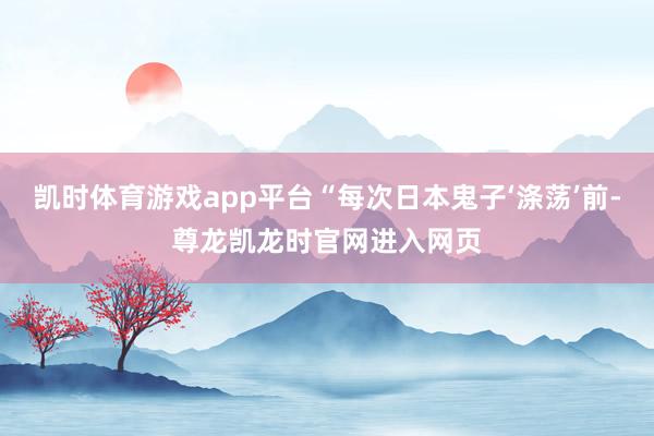 凯时体育游戏app平台“每次日本鬼子‘涤荡’前-尊龙凯龙时官网进入网页