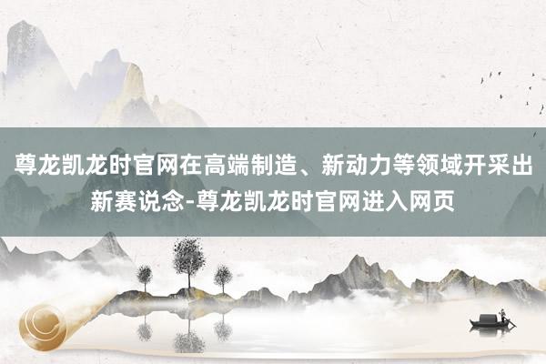 尊龙凯龙时官网在高端制造、新动力等领域开采出新赛说念-尊龙凯龙时官网进入网页