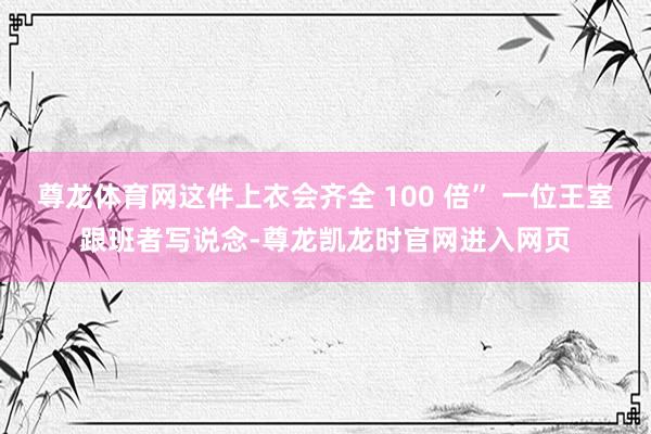 尊龙体育网这件上衣会齐全 100 倍” 一位王室跟班者写说念-尊龙凯龙时官网进入网页