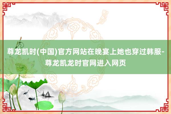 尊龙凯时(中国)官方网站在晚宴上她也穿过韩服-尊龙凯龙时官网进入网页