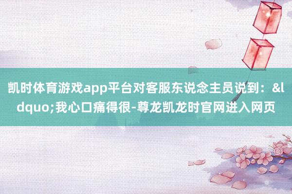 凯时体育游戏app平台对客服东说念主员说到：&ldquo;我心口痛得很-尊龙凯龙时官网进入网页
