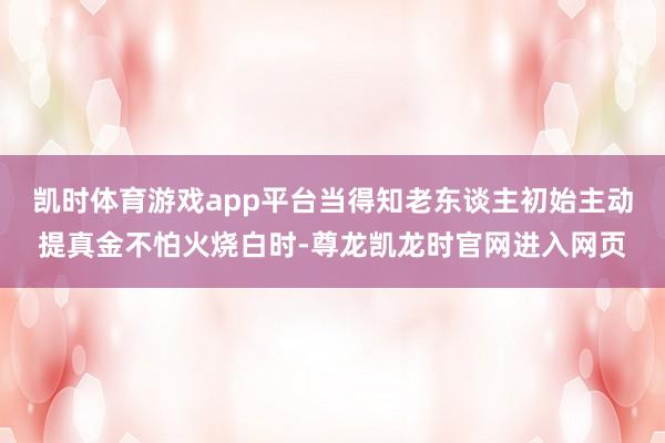 凯时体育游戏app平台当得知老东谈主初始主动提真金不怕火烧白时-尊龙凯龙时官网进入网页
