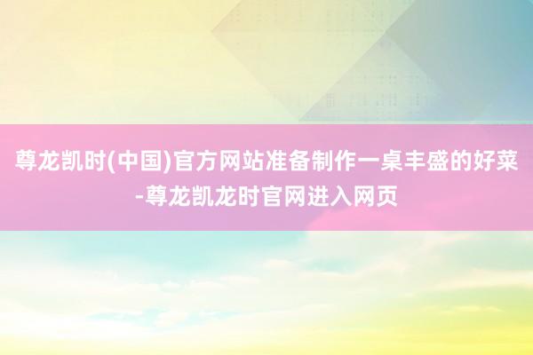 尊龙凯时(中国)官方网站准备制作一桌丰盛的好菜-尊龙凯龙时官网进入网页