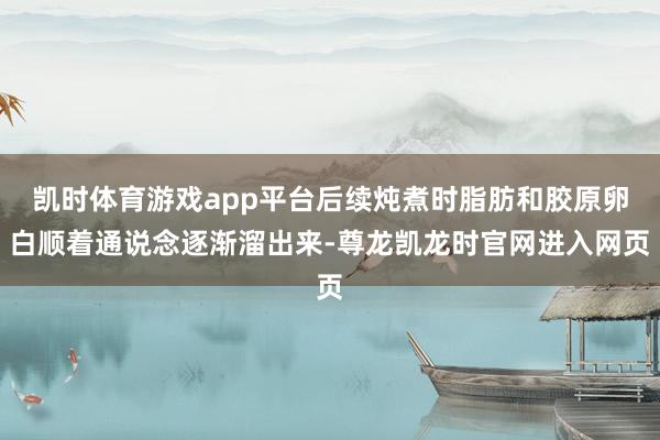 凯时体育游戏app平台后续炖煮时脂肪和胶原卵白顺着通说念逐渐溜出来-尊龙凯龙时官网进入网页