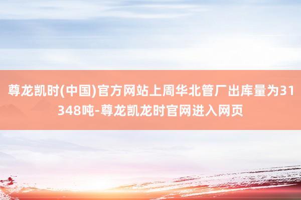 尊龙凯时(中国)官方网站上周华北管厂出库量为31348吨-尊龙凯龙时官网进入网页